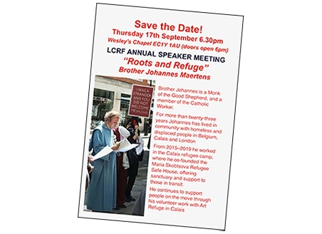 Save the Date! Thursday 17th September 6.30pm Wesley’s Chapel EC1Y 1AU (doors open 6pm) LCRF ANNUAL SPEAKER MEETING “Roots and Refuge” Brother Johannes Maertens Brother Johannes is a Monk of the Good Shepherd, and a member of the Catholic Worker. For more than twenty-three years Johannes has lived in community with homeless and displaced people in Belgium, Calais and London From 2015–2019 he worked in the Calais refugee camp, where he co-founded the Maria Skobtsova Refugee Safe House, offering sanctuary and support to those in transit. He continues to support people on the move through his volunteer work with Art Refuge in Calais Text visible in the photograph: I WAS A STRANGER AND YOU DID NOT WELCOME ME (Mt 25:43)