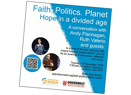 Faith. Politics. Planet Hope in a divided age A conversation with Andy Flanagan, Ruth Valerio and guests. In a time of division, how can faith inspire hopeful climate action? Join us for an evening of discussion, reflection and music. Tuesday 10 November 2026 7.00 pm, St John's, Waterloo, London, SE1 8TY Book your tickets: operationnoah.org/faith-politics-planet-event. Logos for: OPERATION NOAH Faith-motivated. Science-informed. Hope-inspired. GREENBELT ARTISTRY × ACTIVISM × BELIEF